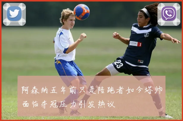 阿森纳五年前只是陪跑者如今塔帅面临夺冠压力引发热议
