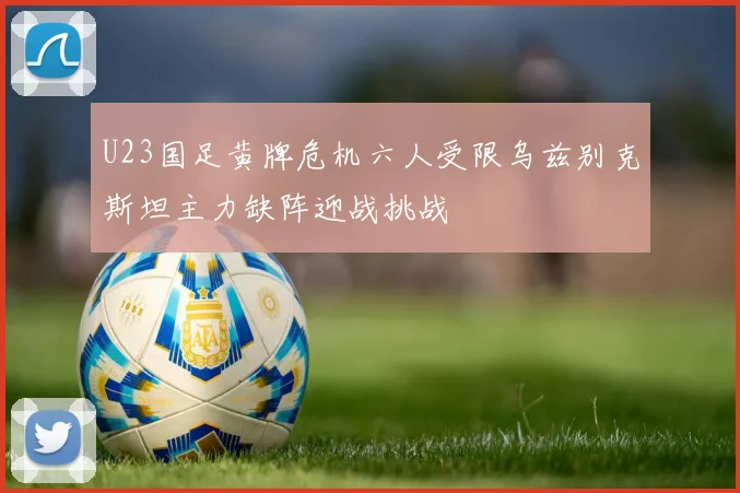U23国足黄牌危机六人受限乌兹别克斯坦主力缺阵迎战挑战
