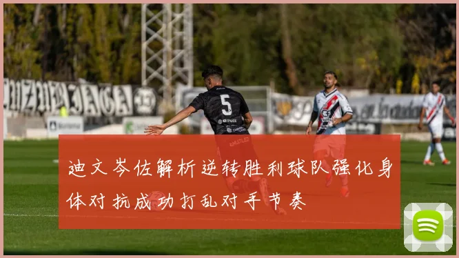 迪文岑佐解析逆转胜利球队强化身体对抗成功打乱对手节奏