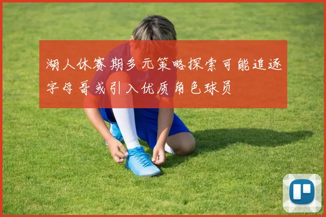 湖人休赛期多元策略探索可能追逐字母哥或引入优质角色球员