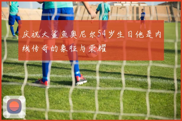庆祝大鲨鱼奥尼尔54岁生日他是内线传奇的象征与荣耀
