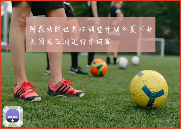 阿森纳因世界杯调整计划今夏不赴美国或亚洲进行季前赛