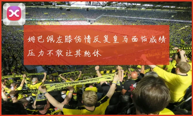 姆巴佩左膝伤情反复皇马面临成绩压力不敢让其轮休