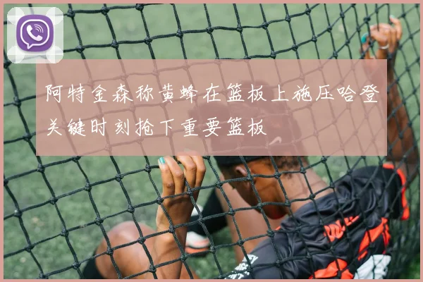 阿特金森称黄蜂在篮板上施压哈登关键时刻抢下重要篮板