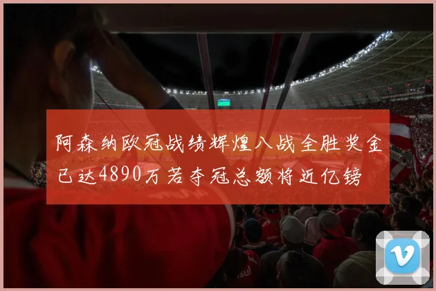 阿森纳欧冠战绩辉煌八战全胜奖金已达4890万若夺冠总额将近亿镑