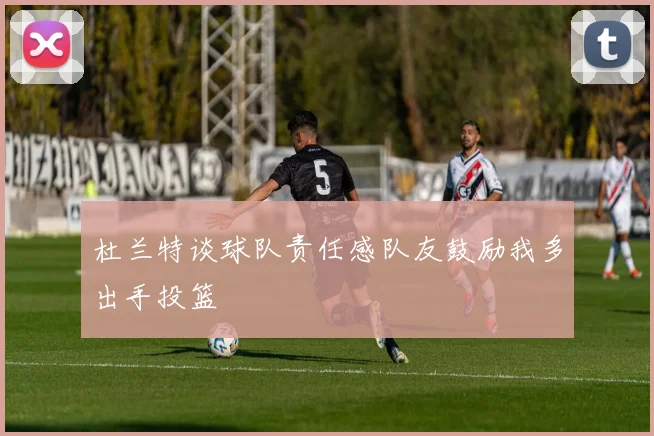 杜兰特谈球队责任感队友鼓励我多出手投篮