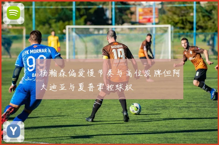 杨瀚森偏爱慢节奏与高位发牌但阿夫迪亚与夏普掌控球权