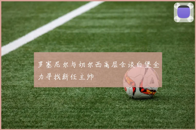 罗塞尼尔与切尔西高层会谈白堡全力寻找新任主帅