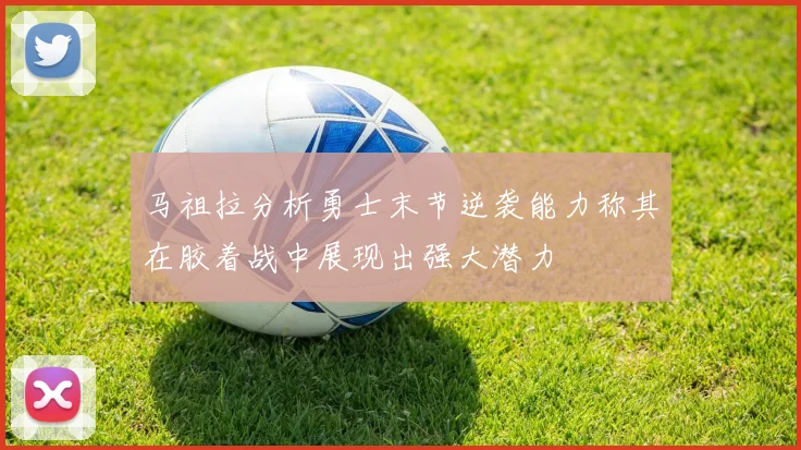 马祖拉分析勇士末节逆袭能力称其在胶着战中展现出强大潜力