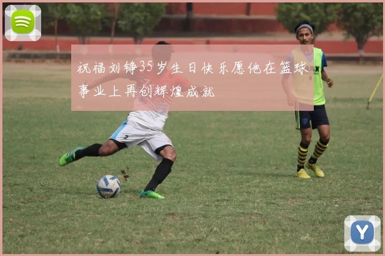 祝福刘铮35岁生日快乐愿他在篮球事业上再创辉煌成就