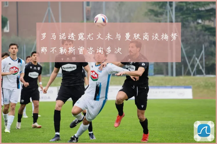 罗马诺透露尤文未与曼联商谈梅努那不勒斯曾咨询多次