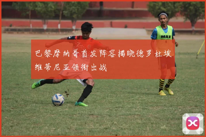 巴黎摩纳哥首发阵容揭晓德罗杜埃维蒂尼亚领衔出战