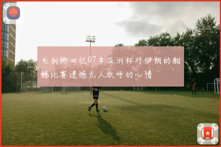 毛剑卿回忆07年亚洲杯对伊朗的酣畅比赛遗憾无人欢呼的心情
