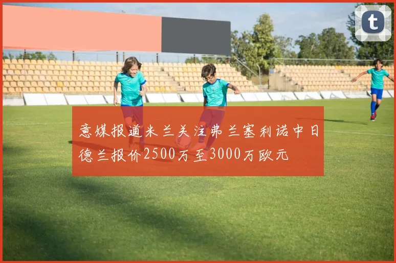 意媒报道米兰关注弗兰塞利诺中日德兰报价2500万至3000万欧元