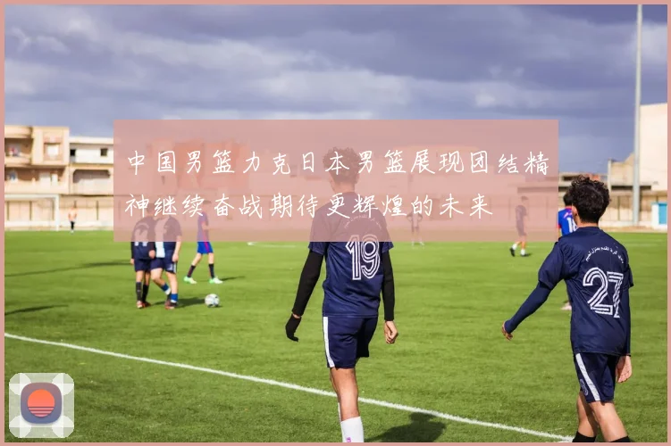 中国男篮力克日本男篮展现团结精神继续奋战期待更辉煌的未来