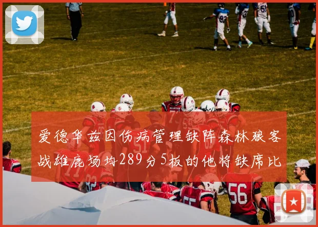 爱德华兹因伤病管理缺阵森林狼客战雄鹿场均289分5板的他将缺席比赛