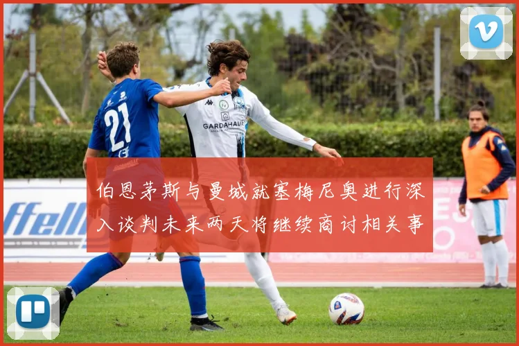 伯恩茅斯与曼城就塞梅尼奥进行深入谈判未来两天将继续商讨相关事宜