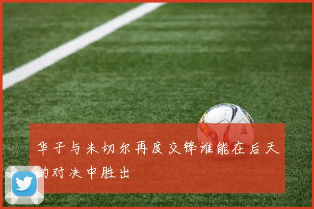 华子与米切尔再度交锋谁能在后天的对决中胜出