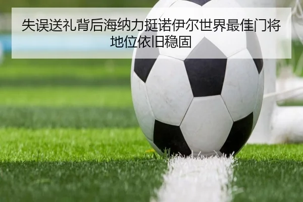 失误送礼背后海纳力挺诺伊尔世界最佳门将地位依旧稳固（LDSPORTS）